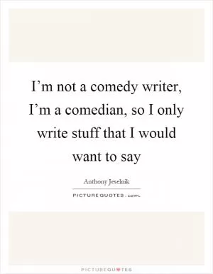 I’m not a comedy writer, I’m a comedian, so I only write stuff that I would want to say Picture Quote #1