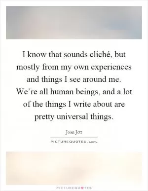 I know that sounds cliché, but mostly from my own experiences and things I see around me. We’re all human beings, and a lot of the things I write about are pretty universal things Picture Quote #1