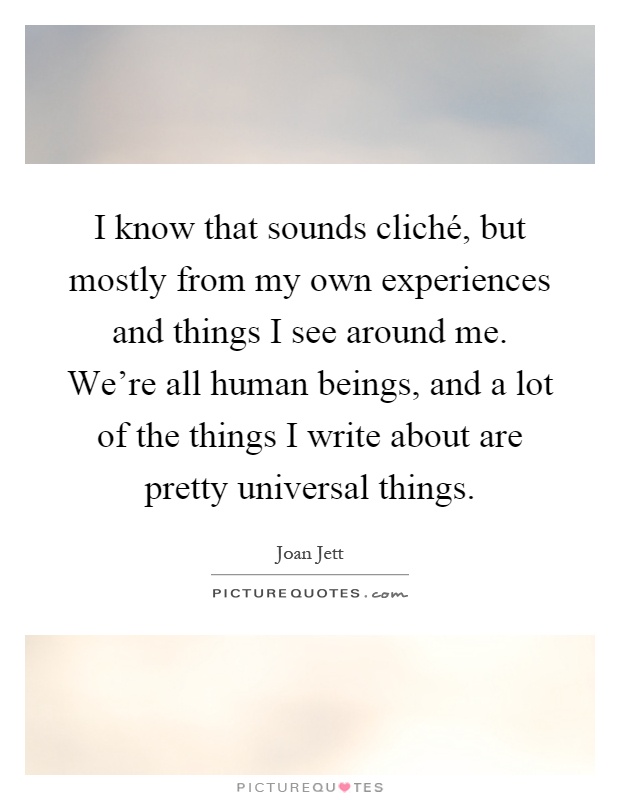 I know that sounds cliché, but mostly from my own experiences and things I see around me. We're all human beings, and a lot of the things I write about are pretty universal things Picture Quote #1