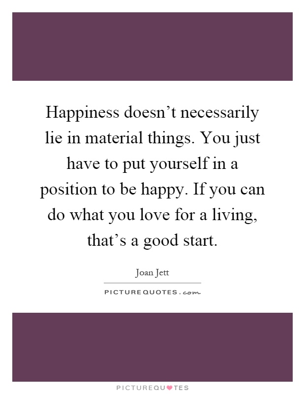 Happiness doesn't necessarily lie in material things. You just have to put yourself in a position to be happy. If you can do what you love for a living, that's a good start Picture Quote #1