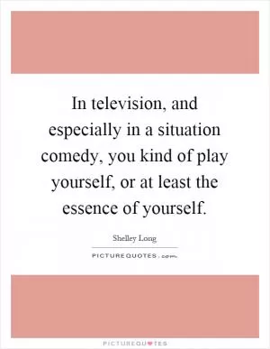 In television, and especially in a situation comedy, you kind of play yourself, or at least the essence of yourself Picture Quote #1