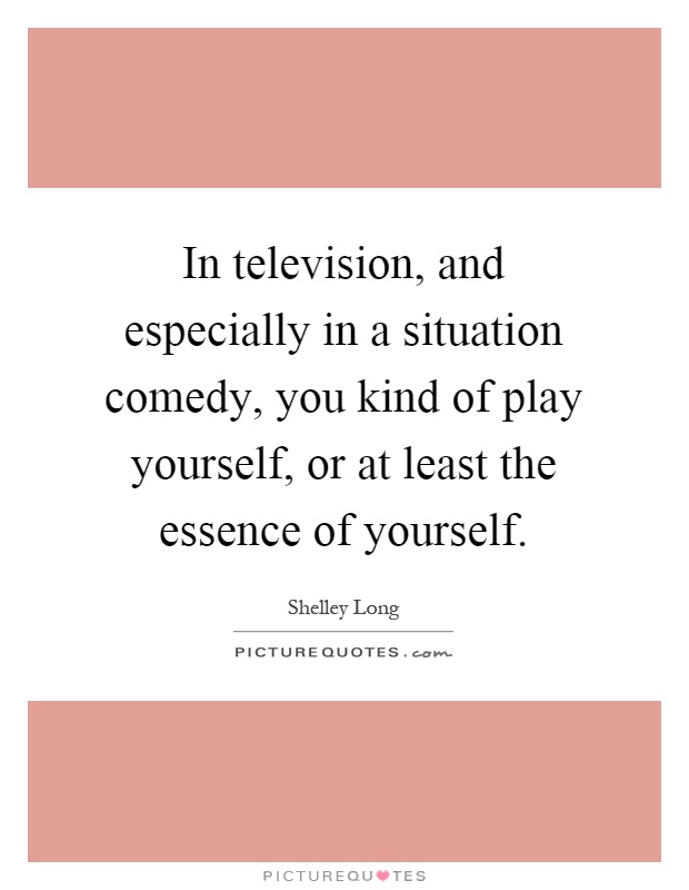 In television, and especially in a situation comedy, you kind of play yourself, or at least the essence of yourself Picture Quote #1