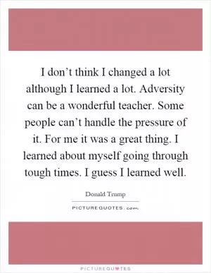 I don’t think I changed a lot although I learned a lot. Adversity can be a wonderful teacher. Some people can’t handle the pressure of it. For me it was a great thing. I learned about myself going through tough times. I guess I learned well Picture Quote #1