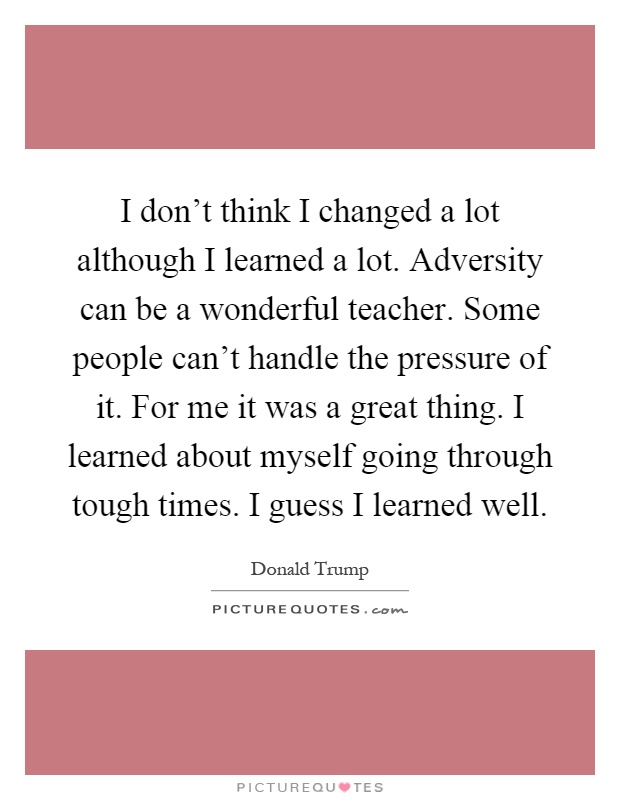 I don't think I changed a lot although I learned a lot. Adversity can be a wonderful teacher. Some people can't handle the pressure of it. For me it was a great thing. I learned about myself going through tough times. I guess I learned well Picture Quote #1