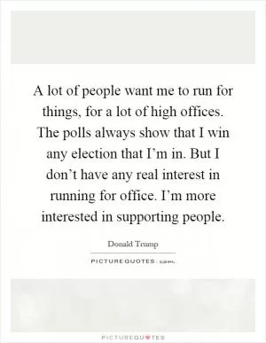 A lot of people want me to run for things, for a lot of high offices. The polls always show that I win any election that I’m in. But I don’t have any real interest in running for office. I’m more interested in supporting people Picture Quote #1