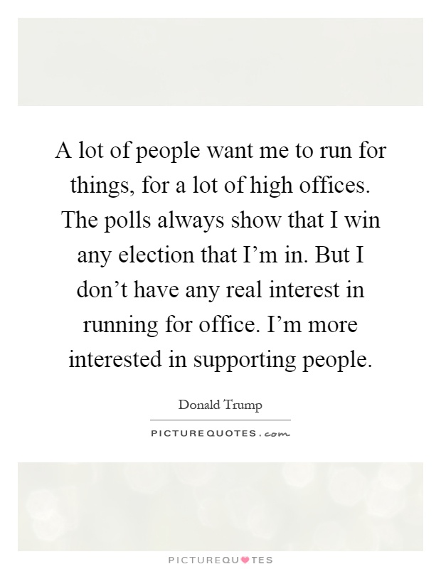 A lot of people want me to run for things, for a lot of high offices. The polls always show that I win any election that I'm in. But I don't have any real interest in running for office. I'm more interested in supporting people Picture Quote #1