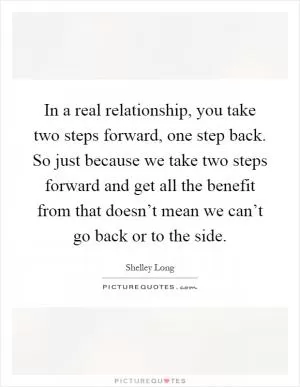 In a real relationship, you take two steps forward, one step back. So just because we take two steps forward and get all the benefit from that doesn’t mean we can’t go back or to the side Picture Quote #1