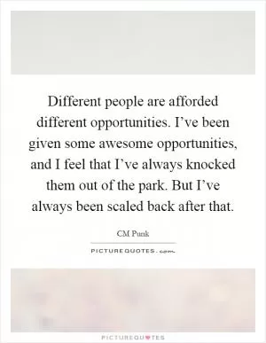 Different people are afforded different opportunities. I’ve been given some awesome opportunities, and I feel that I’ve always knocked them out of the park. But I’ve always been scaled back after that Picture Quote #1