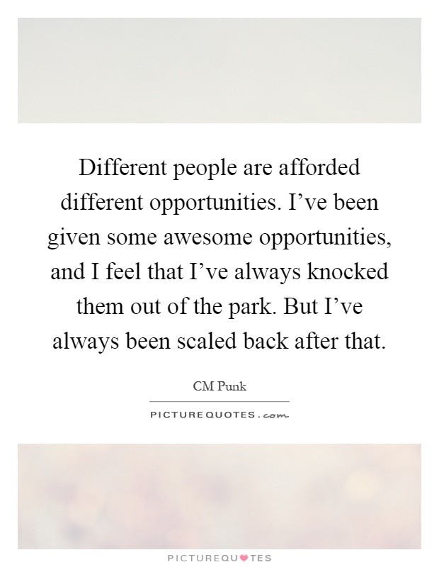 Different people are afforded different opportunities. I've been given some awesome opportunities, and I feel that I've always knocked them out of the park. But I've always been scaled back after that Picture Quote #1