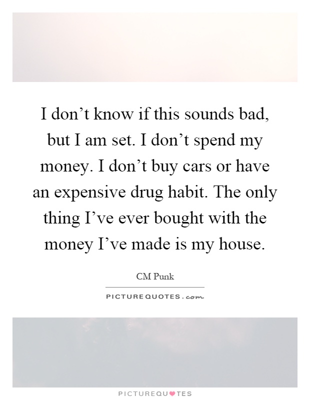 I don't know if this sounds bad, but I am set. I don't spend my money. I don't buy cars or have an expensive drug habit. The only thing I've ever bought with the money I've made is my house Picture Quote #1