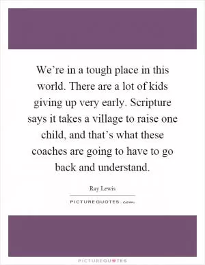 We’re in a tough place in this world. There are a lot of kids giving up very early. Scripture says it takes a village to raise one child, and that’s what these coaches are going to have to go back and understand Picture Quote #1