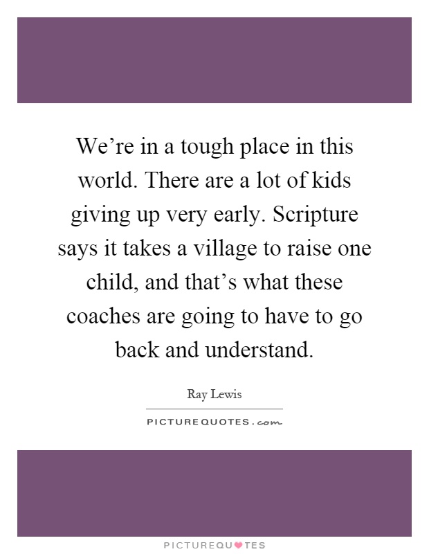 We're in a tough place in this world. There are a lot of kids giving up very early. Scripture says it takes a village to raise one child, and that's what these coaches are going to have to go back and understand Picture Quote #1