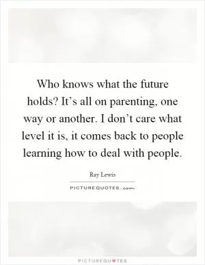 Who knows what the future holds? It’s all on parenting, one way or another. I don’t care what level it is, it comes back to people learning how to deal with people Picture Quote #1