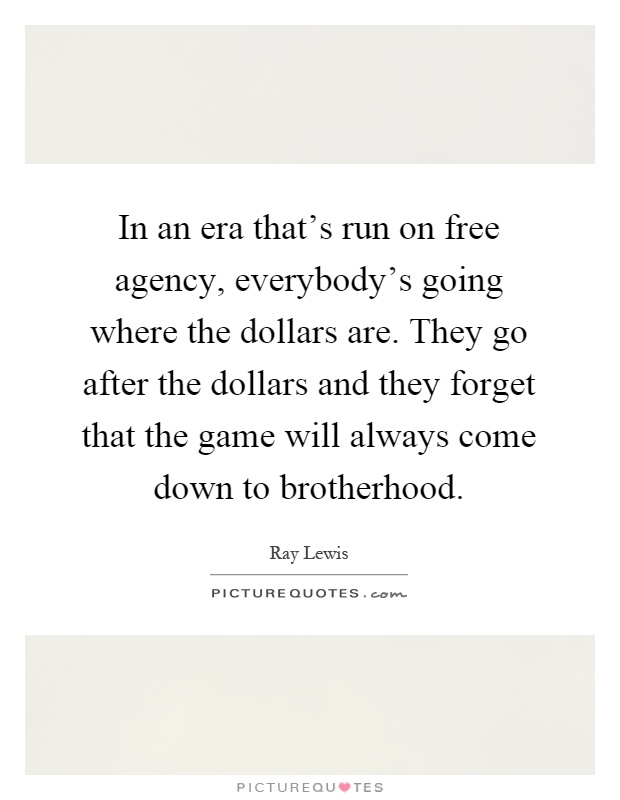 In an era that's run on free agency, everybody's going where the dollars are. They go after the dollars and they forget that the game will always come down to brotherhood Picture Quote #1
