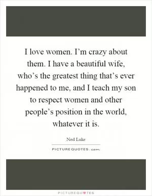 I love women. I’m crazy about them. I have a beautiful wife, who’s the greatest thing that’s ever happened to me, and I teach my son to respect women and other people’s position in the world, whatever it is Picture Quote #1