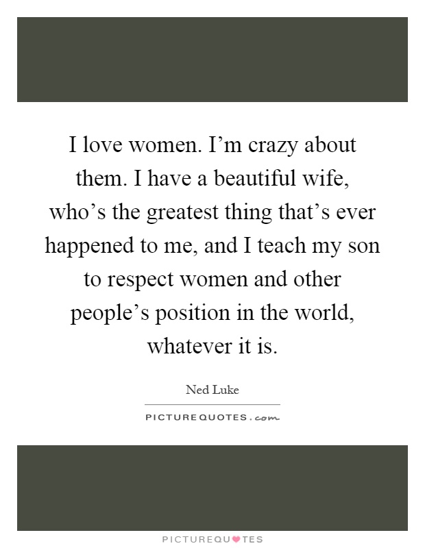 I love women. I'm crazy about them. I have a beautiful wife, who's the greatest thing that's ever happened to me, and I teach my son to respect women and other people's position in the world, whatever it is Picture Quote #1