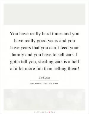 You have really hard times and you have really good years and you have years that you can’t feed your family and you have to sell cars. I gotta tell you, stealing cars is a hell of a lot more fun than selling them! Picture Quote #1