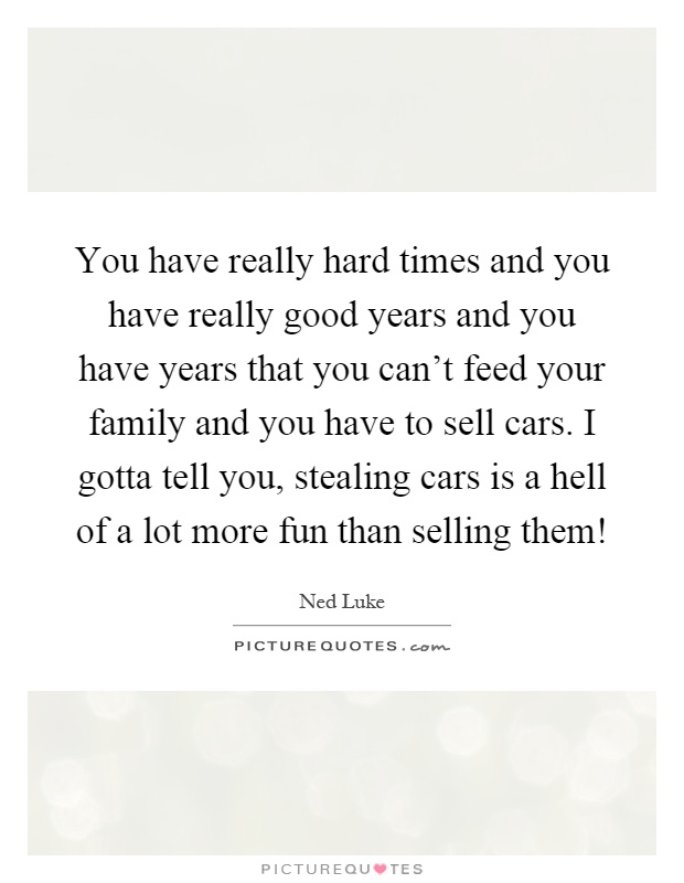 You have really hard times and you have really good years and you have years that you can't feed your family and you have to sell cars. I gotta tell you, stealing cars is a hell of a lot more fun than selling them! Picture Quote #1
