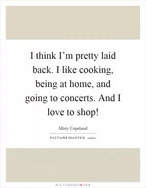 I think I’m pretty laid back. I like cooking, being at home, and going to concerts. And I love to shop! Picture Quote #1