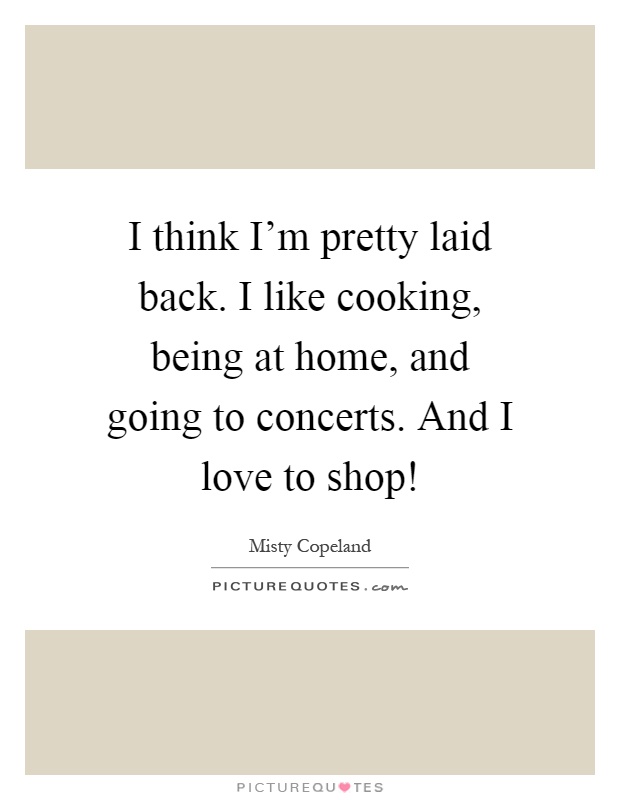 I think I'm pretty laid back. I like cooking, being at home, and going to concerts. And I love to shop! Picture Quote #1