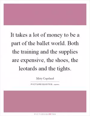 It takes a lot of money to be a part of the ballet world. Both the training and the supplies are expensive, the shoes, the leotards and the tights Picture Quote #1