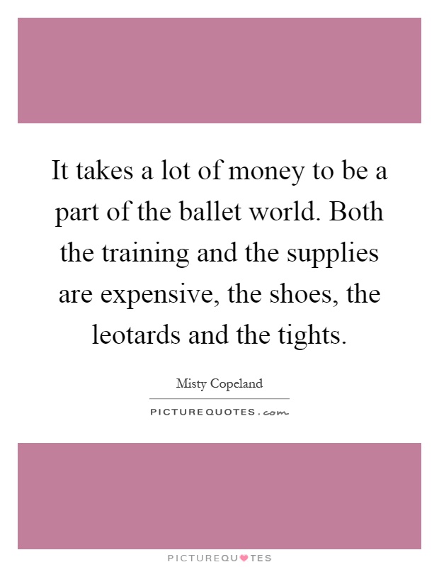 It takes a lot of money to be a part of the ballet world. Both the training and the supplies are expensive, the shoes, the leotards and the tights Picture Quote #1
