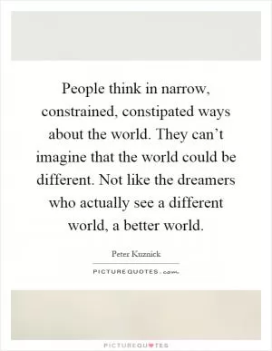 People think in narrow, constrained, constipated ways about the world. They can’t imagine that the world could be different. Not like the dreamers who actually see a different world, a better world Picture Quote #1