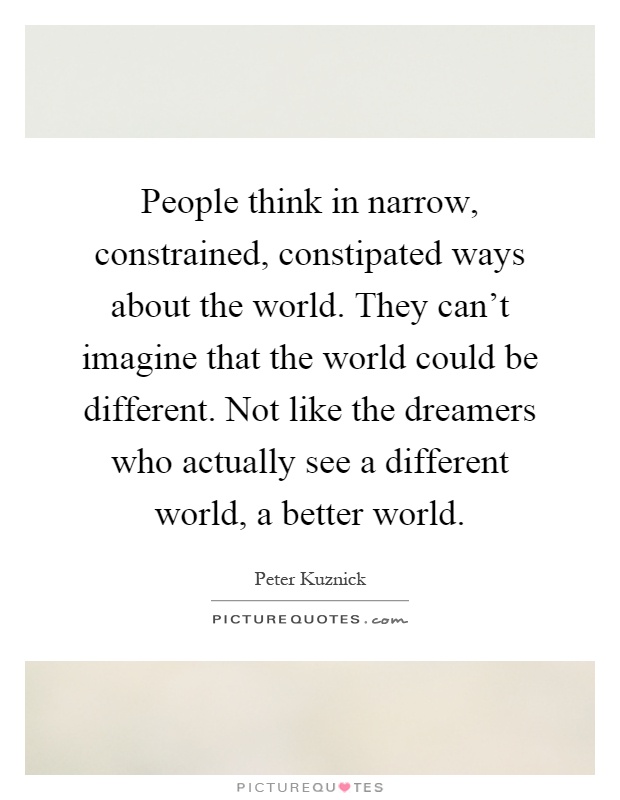 People think in narrow, constrained, constipated ways about the world. They can't imagine that the world could be different. Not like the dreamers who actually see a different world, a better world Picture Quote #1