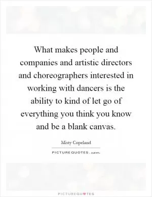 What makes people and companies and artistic directors and choreographers interested in working with dancers is the ability to kind of let go of everything you think you know and be a blank canvas Picture Quote #1