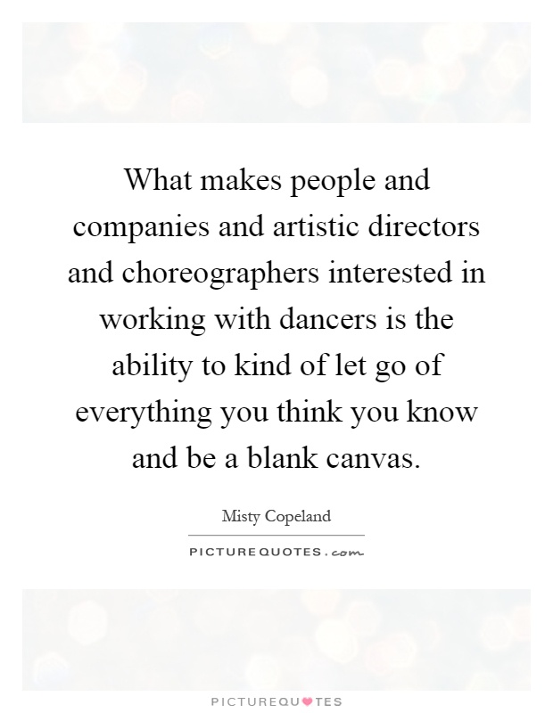 What makes people and companies and artistic directors and choreographers interested in working with dancers is the ability to kind of let go of everything you think you know and be a blank canvas Picture Quote #1