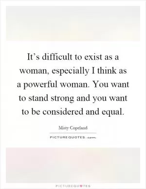 It’s difficult to exist as a woman, especially I think as a powerful woman. You want to stand strong and you want to be considered and equal Picture Quote #1