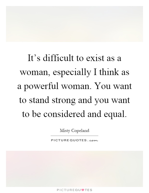 It's difficult to exist as a woman, especially I think as a powerful woman. You want to stand strong and you want to be considered and equal Picture Quote #1