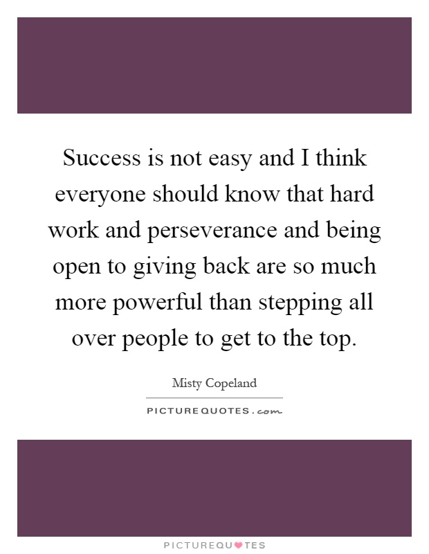 Success is not easy and I think everyone should know that hard work and perseverance and being open to giving back are so much more powerful than stepping all over people to get to the top Picture Quote #1