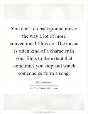 You don’t do background music the way a lot of more conventional films do. The music is often kind of a character in your films to the extent that sometimes you stop and watch someone perform a song Picture Quote #1