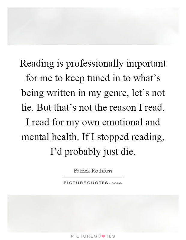 Reading is professionally important for me to keep tuned in to what's being written in my genre, let's not lie. But that's not the reason I read. I read for my own emotional and mental health. If I stopped reading, I'd probably just die Picture Quote #1
