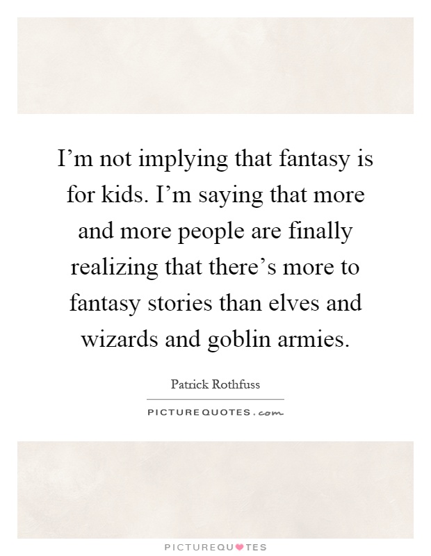 I'm not implying that fantasy is for kids. I'm saying that more and more people are finally realizing that there's more to fantasy stories than elves and wizards and goblin armies Picture Quote #1