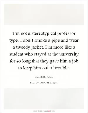 I’m not a stereotypical professor type. I don’t smoke a pipe and wear a tweedy jacket. I’m more like a student who stayed at the university for so long that they gave him a job to keep him out of trouble Picture Quote #1