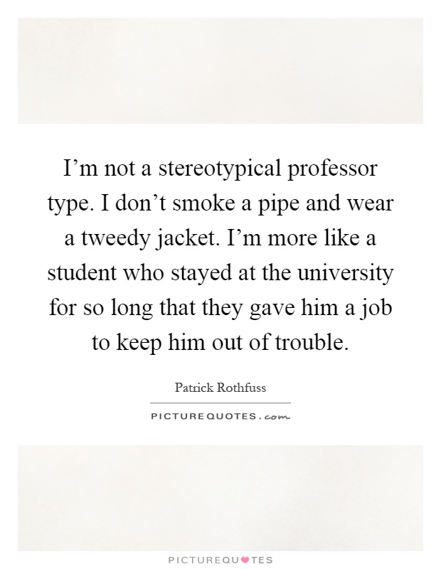 I'm not a stereotypical professor type. I don't smoke a pipe and wear a tweedy jacket. I'm more like a student who stayed at the university for so long that they gave him a job to keep him out of trouble Picture Quote #1