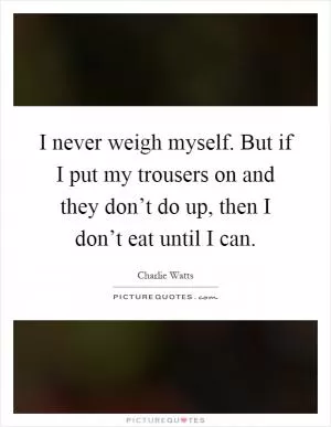I never weigh myself. But if I put my trousers on and they don’t do up, then I don’t eat until I can Picture Quote #1