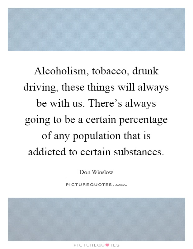 Alcoholism, tobacco, drunk driving, these things will always be with us. There's always going to be a certain percentage of any population that is addicted to certain substances Picture Quote #1