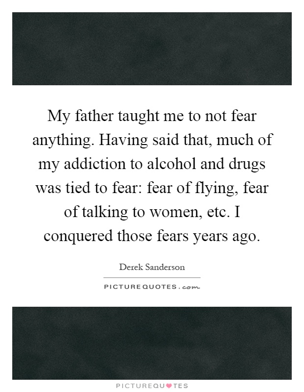 My father taught me to not fear anything. Having said that, much of my addiction to alcohol and drugs was tied to fear: fear of flying, fear of talking to women, etc. I conquered those fears years ago Picture Quote #1