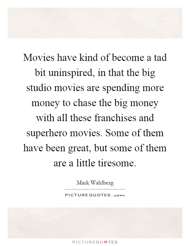 Movies have kind of become a tad bit uninspired, in that the big studio movies are spending more money to chase the big money with all these franchises and superhero movies. Some of them have been great, but some of them are a little tiresome Picture Quote #1