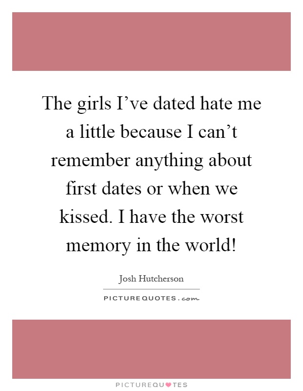 The girls I've dated hate me a little because I can't remember anything about first dates or when we kissed. I have the worst memory in the world! Picture Quote #1