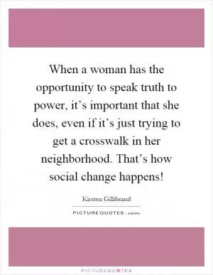 When a woman has the opportunity to speak truth to power, it’s important that she does, even if it’s just trying to get a crosswalk in her neighborhood. That’s how social change happens! Picture Quote #1