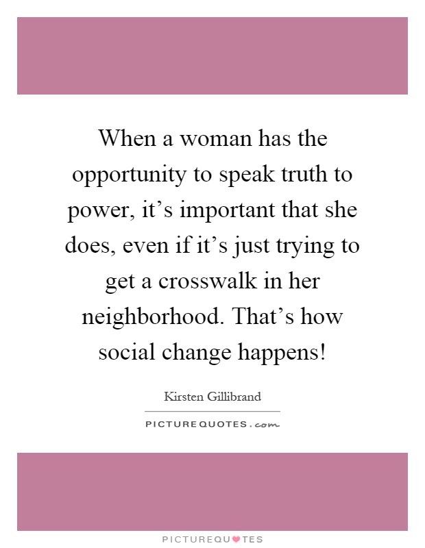When a woman has the opportunity to speak truth to power, it's important that she does, even if it's just trying to get a crosswalk in her neighborhood. That's how social change happens! Picture Quote #1