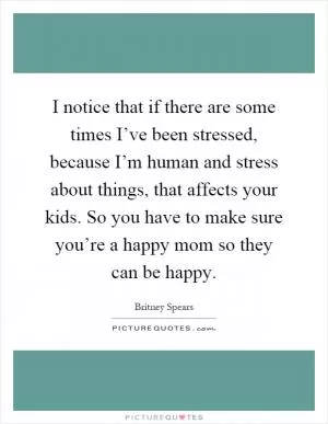 I notice that if there are some times I’ve been stressed, because I’m human and stress about things, that affects your kids. So you have to make sure you’re a happy mom so they can be happy Picture Quote #1