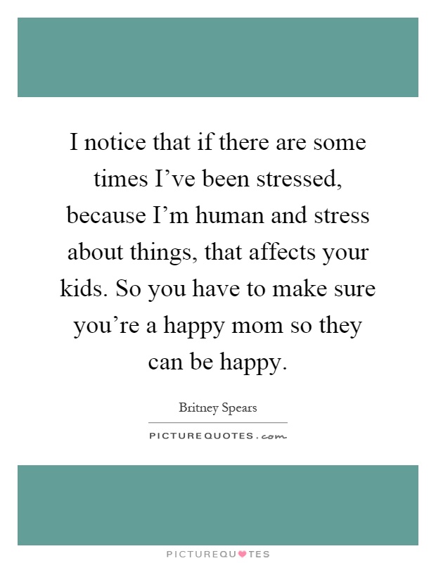 I notice that if there are some times I've been stressed, because I'm human and stress about things, that affects your kids. So you have to make sure you're a happy mom so they can be happy Picture Quote #1
