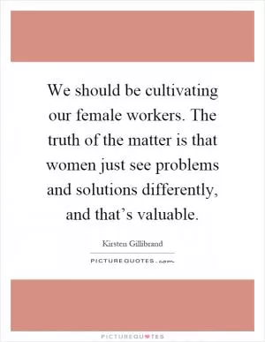 We should be cultivating our female workers. The truth of the matter is that women just see problems and solutions differently, and that’s valuable Picture Quote #1