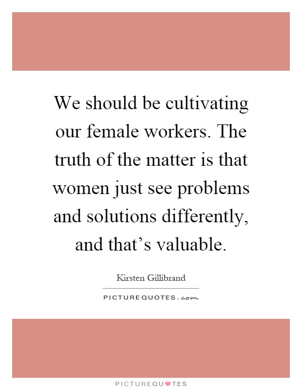 We should be cultivating our female workers. The truth of the matter is that women just see problems and solutions differently, and that's valuable Picture Quote #1