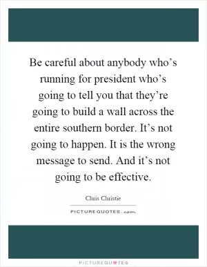 Be careful about anybody who’s running for president who’s going to tell you that they’re going to build a wall across the entire southern border. It’s not going to happen. It is the wrong message to send. And it’s not going to be effective Picture Quote #1